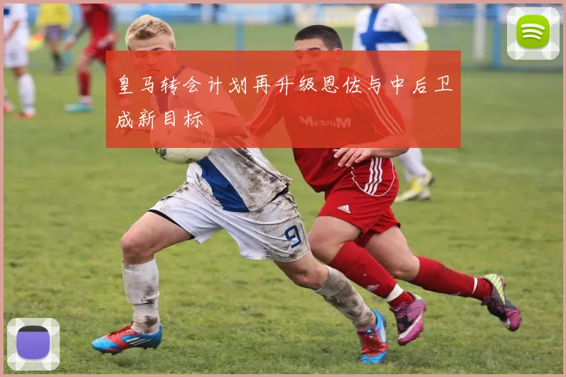 皇马转会计划再升级恩佐与中后卫成新目标