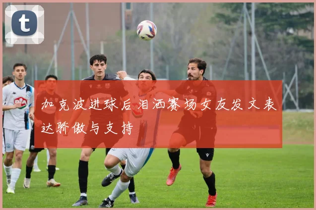 加克波进球后泪洒赛场女友发文表达骄傲与支持