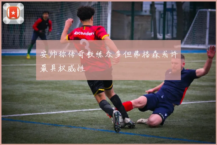 安帅称传奇教练众多但弗格森或许最具权威性