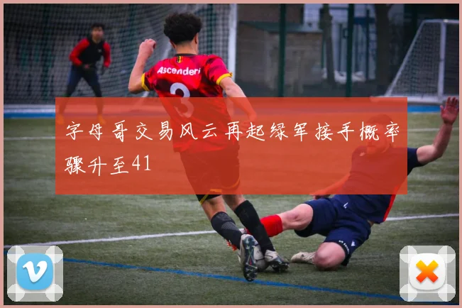 字母哥交易风云再起绿军接手概率骤升至41