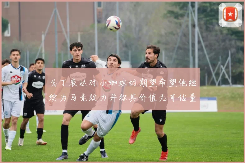 戈丁表达对小蜘蛛的期望希望他继续为马竞效力并称其价值无可估量