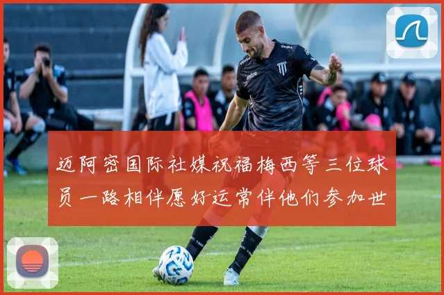 迈阿密国际社媒祝福梅西等三位球员一路相伴愿好运常伴他们参加世界杯