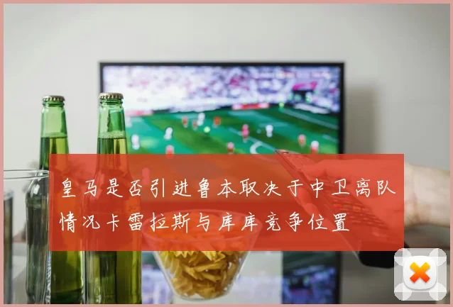 皇马是否引进鲁本取决于中卫离队情况卡雷拉斯与库库竞争位置