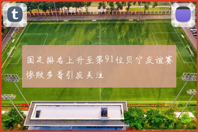 国足排名上升至第91位贝宁友谊赛惨败多哥引发关注