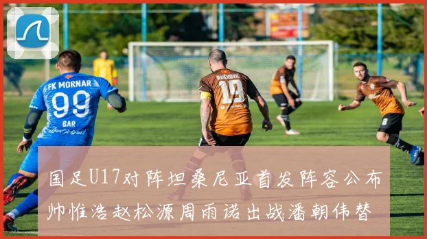国足U17对阵坦桑尼亚首发阵容公布帅惟浩赵松源周雨诺出战潘朝伟替补