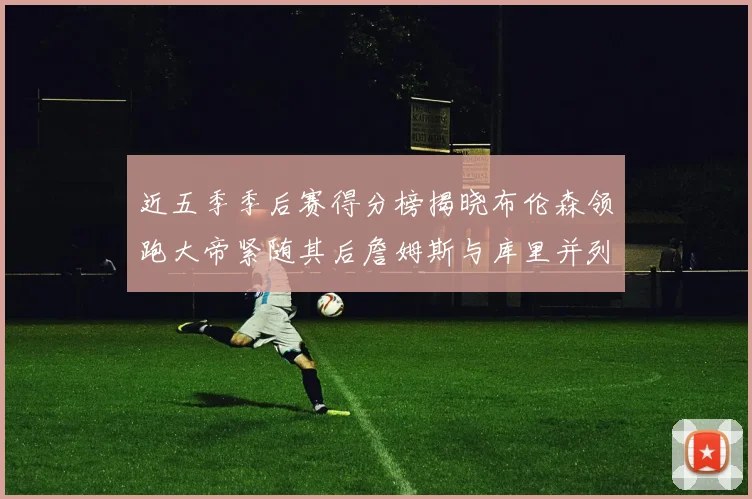 近五季季后赛得分榜揭晓布伦森领跑大帝紧随其后詹姆斯与库里并列第四