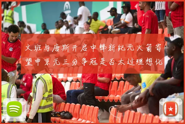 文班与唐斯开启中锋新纪元火箭寄望申京无三分争冠是否太过理想化