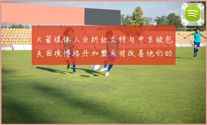 火箭媒体人分析杜兰特与申京被包夹困境博格丹加盟或将改善他们的进攻空间